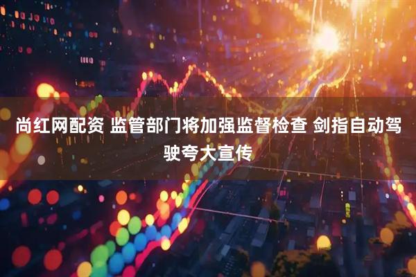 尚红网配资 监管部门将加强监督检查 剑指自动驾驶夸大宣传