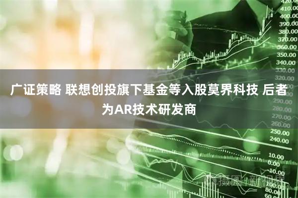 广证策略 联想创投旗下基金等入股莫界科技 后者为AR技术研发商