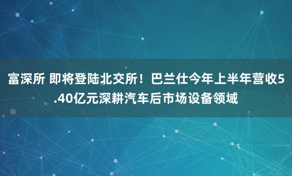 富深所 即将登陆北交所！巴兰仕今年上半年营收5.40亿元深耕汽车后市场设备领域