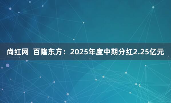 尚红网  百隆东方：2025年度中期分红2.25亿元