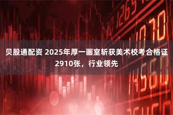 贝股通配资 2025年厚一画室斩获美术校考合格证2910张,行业领先