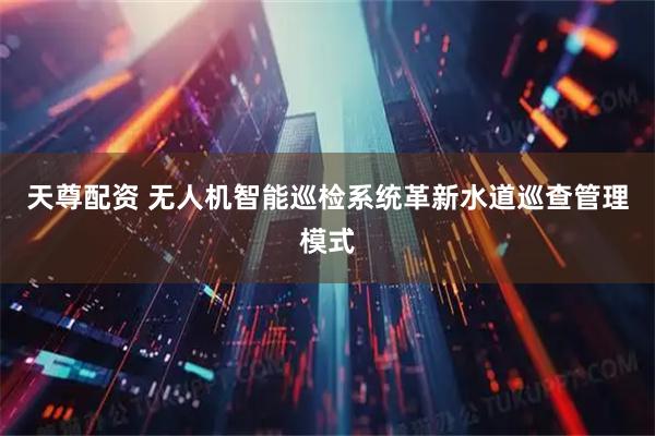 天尊配资 无人机智能巡检系统革新水道巡查管理模式