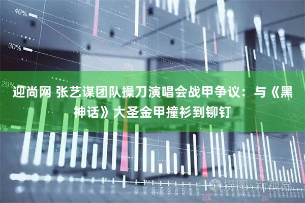 迎尚网 张艺谋团队操刀演唱会战甲争议：与《黑神话》大圣金甲撞衫到铆钉