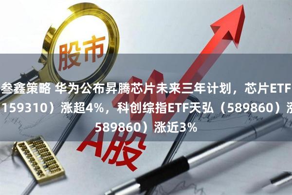 叁鑫策略 华为公布昇腾芯片未来三年计划，芯片ETF天弘（159310）涨超4%，科创综指ETF天弘（589860）涨近3%