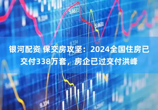 银河配资 保交房攻坚:2024全国住房已交付338万套,房企已过交付洪峰