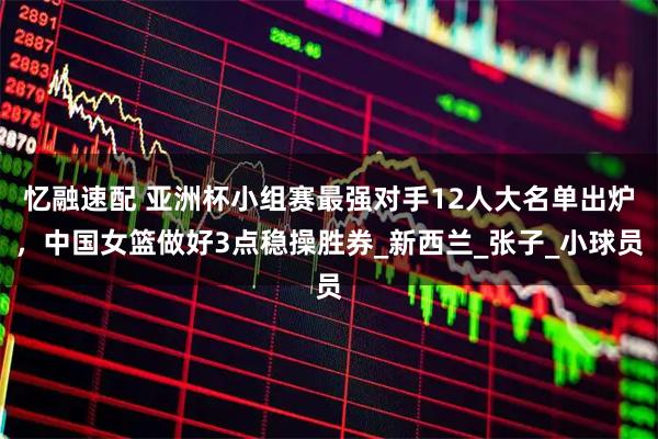 忆融速配 亚洲杯小组赛最强对手12人大名单出炉,中国女篮做好3点稳操胜券_新西兰_张子_小球员