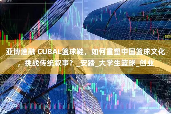 亚博速融 CUBAL篮球鞋，如何重塑中国篮球文化，挑战传统叙事？_安踏_大学生篮球_创业