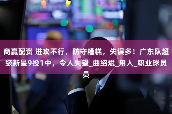 商赢配资 进攻不行，防守糟糕，失误多！广东队超级新星9投1中，令人失望_曲绍斌_用人_职业球员