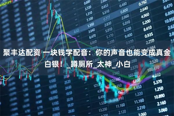 聚丰达配资 一块钱学配音：你的声音也能变成真金白银！_蹲厕所_太神_小白