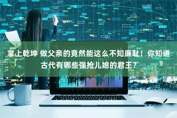 掌上乾坤 做父亲的竟然能这么不知廉耻!你知道古代有哪些强抢儿媳的君王?