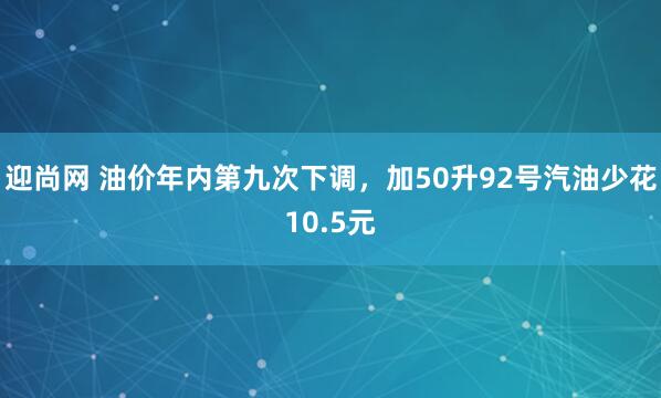 迎尚网 油价年内第九次下调，加50升92号汽油少花10.5元