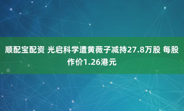 顺配宝配资 光启科学遭黄薇子减持27.8万股 每股作价1.26港元