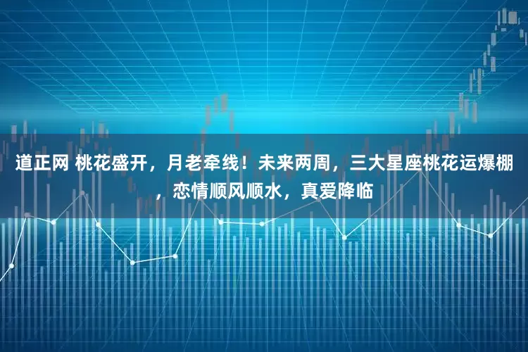 道正网 桃花盛开，月老牵线！未来两周，三大星座桃花运爆棚，恋情顺风顺水，真爱降临
