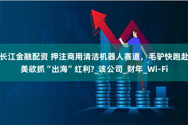 长江金融配资 押注商用清洁机器人赛道，毛驴快跑赴美欲抓“出海”红利?_该公司_财年_Wi-Fi