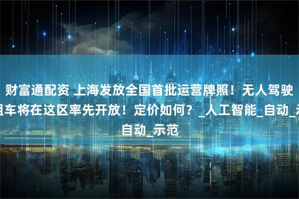 财富通配资 上海发放全国首批运营牌照！无人驾驶出租车将在这区率先开放！定价如何？_人工智能_自动_示范