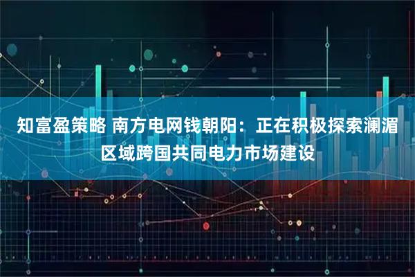 知富盈策略 南方电网钱朝阳：正在积极探索澜湄区域跨国共同电力市场建设