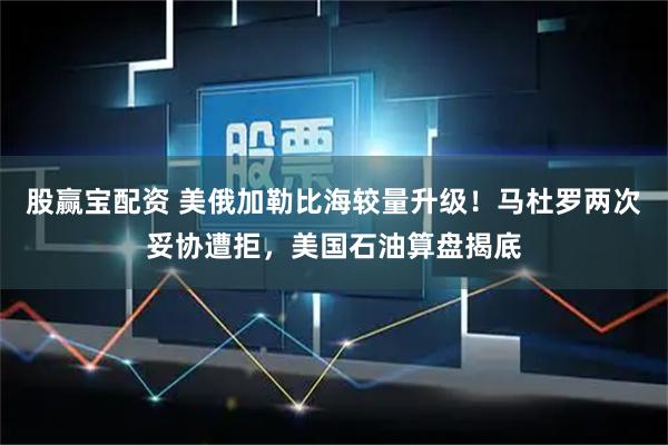 股赢宝配资 美俄加勒比海较量升级！马杜罗两次妥协遭拒，美国石油算盘揭底