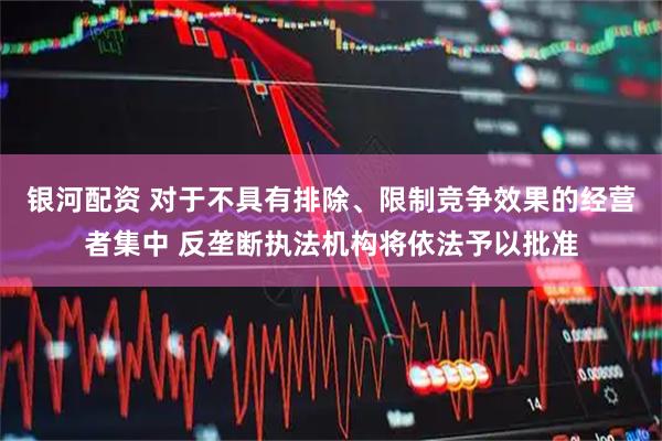 银河配资 对于不具有排除、限制竞争效果的经营者集中 反垄断执法机构将依法予以批准