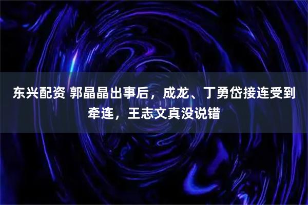 东兴配资 郭晶晶出事后，成龙、丁勇岱接连受到牵连，王志文真没说错